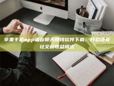 贺州苹果手机app语音聊天赚钱软件下载：开启语音社交新收益模式